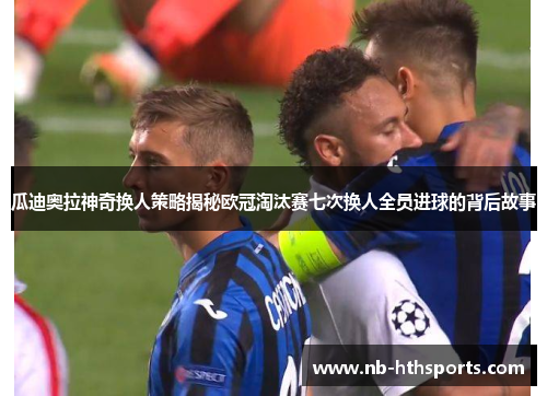 瓜迪奥拉神奇换人策略揭秘欧冠淘汰赛七次换人全员进球的背后故事