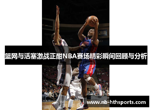 篮网与活塞激战正酣NBA赛场精彩瞬间回顾与分析